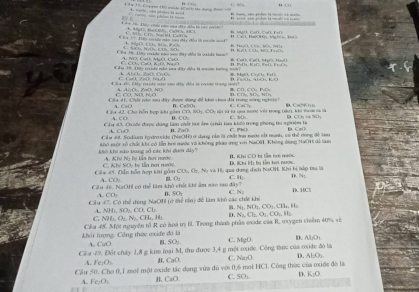 1.CO_2
SO_2 D. CO.
Cầu 35. Copper (II) oxide (CuO) đác đụng được với
A. nước, sản phẩm là acid
B. base, sản phẩm là muối và nước.
C. nước, sân phẩm là base
a D. acid, sân phẩm là muội và nước,
Câu 36. Dây chất nào sau dAy * đêu là các oxide?
A.
B. MgO,CaO,CuO,FeO
C. MgO,Ba(OH)_2,CaSO_4,HCl. SO_2.CO_2. NaOH. CaSO
D. CnO,Bn(OH)_2,MgSO_4,BaO.
Cần 37.Dayoxi de não sau é diiy đu là oxide acid?
B. Na_2O,CO_2,SO_3,NO_2
A. MgO.CO_2,SO_2,P_2O_5 D. K_2O,CO_2,NO,Fe_2O_3
C. SiO_2,N_2O_5,CO SO_3
Câu (38,12 y oxide não sau đây đều la oxide base?
A. NO, Cu D.MgO.CaO.
B. CuO,CaO,MgO,Na_2O.
C. CO_2,CaO,K_2O,N _2O
D. P_2O_5,K_2O,FeO,Fe_2O_3.
Câu 39.DIy *  oxide nào sau đây đều là oxide lưỡng tính
A. Al_2O_3,ZnO,Cr_2O_3. B. MgO,Cr_2O_3,FeO.
C. CaO,ZnO,Na_2O. D. Fe_2O_3,Al_2O_3,K_2O
Câu A0.D3y y  oxide não sau đãy đều là oxide trung tỉnh
A. Al_2O_3,ZnO,NO. B. CO,CO_1,P_1O_5
C. CO,NO,N_2O. D. CO_2,SO_2,NO_2
Cầu 41. Chất nào sau đây được dùng để khứ chua đất trong nóng nghiệp?
A. CaO. B. CaSO_4. C. ( CaCl_2. D. Ca(NO1)2
Câu -12 Cho hỗn hợp khi gồm CO,SO_2,CO_2 tội từ từ qua nước vôi trong (dư), khi thoát ra là
CO
B. CO_2. C. SO_2 D. CO_2vaSO_2
Cầu 43. Oxíde được dùng làm chất hút ẩm (chất làm khô) trong phòng thi nghiệm là
A. ( 110 D. CaO
B. ZnO. C. PbO
Cầu 44. Sodium hydroxide (NaOH) ở dạng rắn là chất hút nước rất mạnh, có thể dùng đề làm
khố một số chất khí có lẫn hơi nước và không phản ứng với NaOH. Không dùng NaOH để làm
khổ khí nào trong số các khí đưới đây?
A. K hi N_2bi ẫn hơi nước B. Khi CO bị lẫn hơi nước
D.
C. SO_2bi lẫn hơi nước. K hi H_2b ẫn hơi nước.
Câu 45. Dẫn hỗn hợp khi gồm CO_2,O_2,N_2 và H_2 qua dung dịch NaOH. Khí bị hấp thụ là
A. CO_2. O_2. C. H₂ D. N_2.
B.
Câu 46. NaOH có the^2 làm khô chất khí ẩm nảo sau doverline ay
D. HCI
A. CO_2
B. SO_2
C. N_2
Câu 47. Có thể dùng NaOH (ở thể răn) để làm khô các chất khí
A. NH_3,SO_2,CO,Cl_2.
B. N_2,NO_2,CO_2,CH_4,H_2.
C. NH_3,O_2,N_2,CH_4,H_2.
D. N_2,Cl_2,O_2,CO_2,H_2.
Câu 48. Một nguyên tố R có hoá trị II. Trong thành phần oxide của R, oxygen chiếm 40% vẽ
khối lượng. Công thức oxide đó là
A. CuO. C. MgO.
D. Al_2O_3.
B. SO_2.
Cầu -f 9. Đốt cháy 1,8 g kim loại M, thu được 3,4 g một oxide. Công thức của oxide đó là
A. Fe_2O_3. B. CaO. C. Na_2O. D. Al_2O_3.
Cầu 50. Cho 0,1 mol một oxide tác dụng vừa đủ với 0,6 mol HCl. Công thức của oxide đó là
A. Fe_2O_3. B. CaO. C. SO_3. D. K_2O.