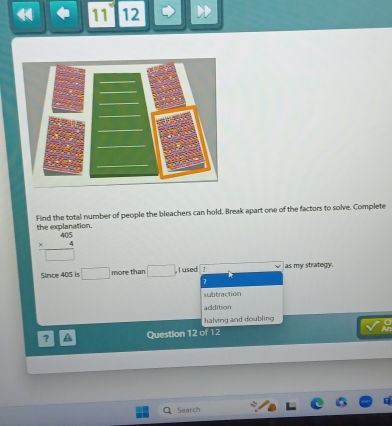 11 12
Find the total number of people the bleachers can hold. Break apart one of the factors to solve. Complete
the explanation.
beginarrayr 405 * 4 hline □ endarray
Since 405 is □ more than □. j used 2 as my strategy.
7
subtraction
addition
halving and doubling
? A Question 12 of 12
Search