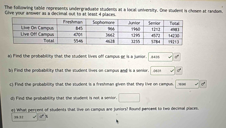 The following table represents undergraduate students at a local university. One student is chosen at random. 
Give your answer as a decimal out to at least 4 places. 
a) Find the probability that the student lives off campus or is a junior. . 8435 sigma^4
b) Find the probability that the student lives on campus and is a senior. .0631 sigma^4
c) Find the probability that the student is a freshman given that they live on campus. .1696 sigma^4
d) Find the probability that the student is not a senior. 
e) What percent of students that live on campus are juniors? Round percent to two decimal places.
39.32 sigma^6