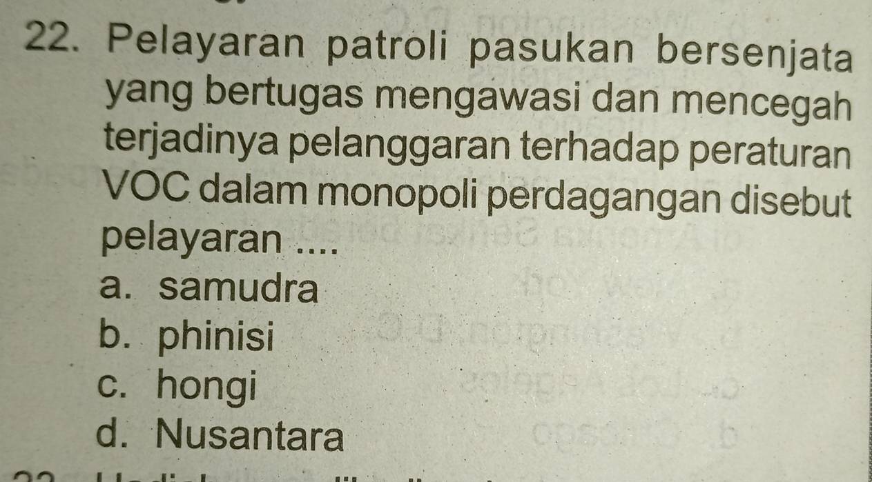 Pelayaran patroli pasukan bersenjata
yang bertugas mengawasi dan mencegah
terjadinya pelanggaran terhadap peraturan
VOC dalam monopoli perdagangan disebut
pelayaran ....
a. samudra
b. phinisi
c. hongi
d. Nusantara