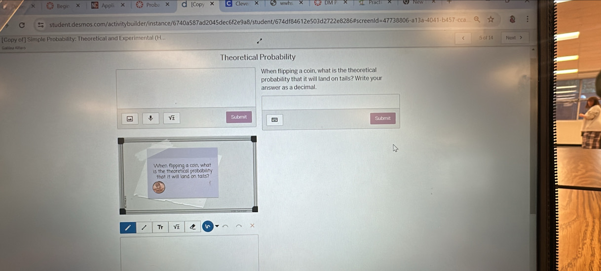 Begir 
Prob 
student.desmos.com/activitybuilder/instance/6740a587ad2045dec6f2e9a8/student/674df84612e503d2722e8286#screenId=47738806-a13a-4041-b457-cca 
[Copy of] Simple Probability: Theoretical and Experimental (H... 5 ot 14 Next X 
Gallea Altaro 
Theoretical Probability 
When flipping a coin, what is the theoretical 
probability that it will land on tails? Write your 
answer as a decimal. 
Submit 
Submit 
When flipping a coin, what 
is the theoretical probability 
that it will land on tails?