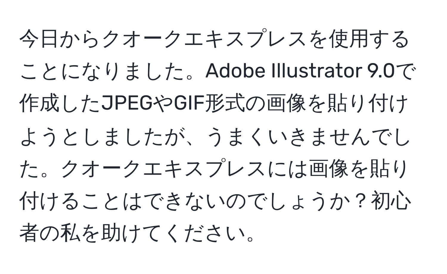 今日からクオークエキスプレスを使用することになりました。Adobe Illustrator 9.0で作成したJPEGやGIF形式の画像を貼り付けようとしましたが、うまくいきませんでした。クオークエキスプレスには画像を貼り付けることはできないのでしょうか？初心者の私を助けてください。