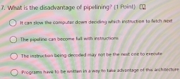 What is the disadvantage of pipelining? (1 Point)
It can slow the computer down deciding which instruction to fetch next
The pipeline can become full with instructions.
The instruction being decoded may not be the nest one to execute
Programs have to be writters in a way to take advantage of this architecture