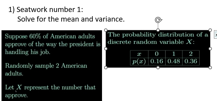 Seatwork number 1:
Solve for the mean and variance.
a
Suppose 60% of American adults The probability distribution of a
approve of the way the president is discrete random variable X:
handling his job.
Randomly sample 2 American 
adults.
Let X represent the number that
approve.