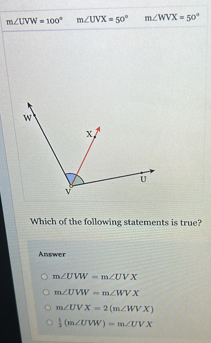 m∠ UVW=100° m∠ UVX=50° m∠ WVX=50°
Which of the following statements is true?
Answer
m∠ UVW=m∠ UVX
m∠ UVW=m∠ WVX
m∠ UVX=2(m∠ WVX)
 1/2 (m∠ UVW)=m∠ UVX