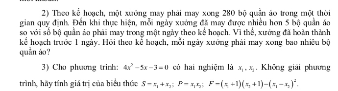 Theo kế hoạch, một xưởng may phải may xong 280 bộ quần áo trong một thời
gian quy định. Đến khi thực hiện, mỗi ngày xưởng đã may được nhiều hơn 5 bộ quần áo
so với số bộ quần áo phải may trong một ngày theo kế hoạch. Vì thế, xưởng đã hoàn thành
kể hoạch trước 1 ngày. Hỏi theo kể hoạch, mỗi ngày xưởng phải may xong bao nhiêu bộ
quần áo?
3) Cho phương trình: 4x^2-5x-3=0 có hai nghiệm là x_1, x_2. Không giải phương
trình, hãy tính giá trị của biểu thức S=x_1+x_2; P=x_1x_2; F=(x_1+1)(x_2+1)-(x_1-x_2)^2.