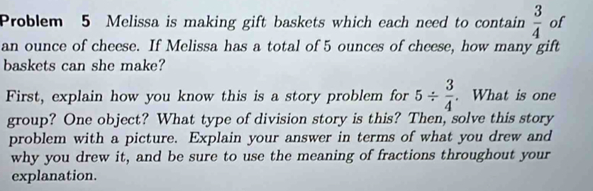 Problem 5 Melissa is making gift baskets which each need to contain  3/4  of 
an ounce of cheese. If Melissa has a total of 5 ounces of cheese, how many gift 
baskets can she make? 
First, explain how you know this is a story problem for 5/  3/4 . What is one 
group? One object? What type of division story is this? Then, solve this story 
problem with a picture. Explain your answer in terms of what you drew and 
why you drew it, and be sure to use the meaning of fractions throughout your 
explanation.