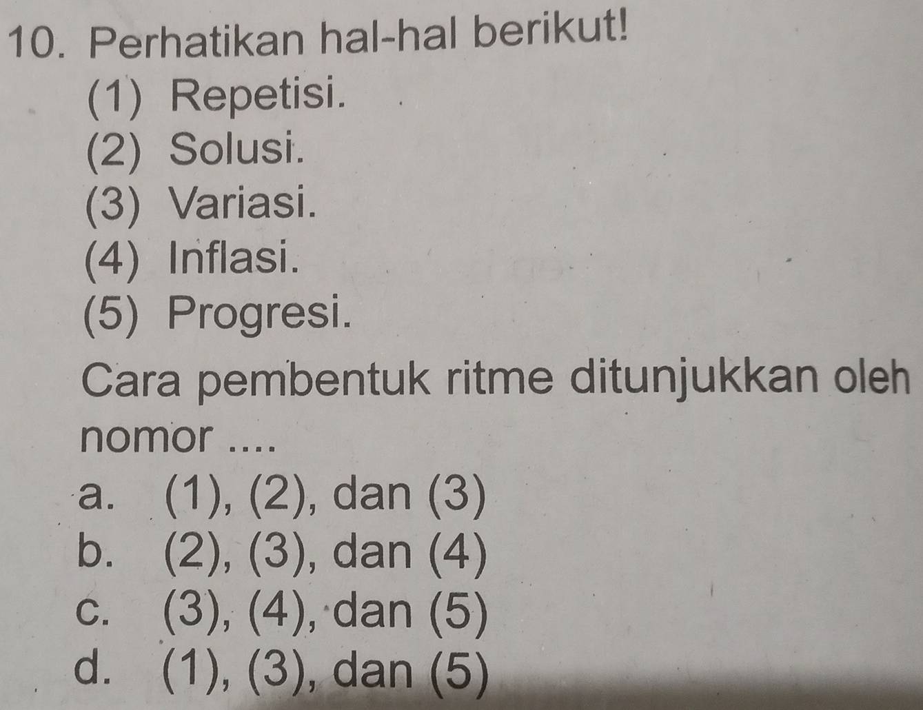 Perhatikan hal-hal berikut!
(1) Repetisi.
(2) Solusi.
(3) Variasi.
(4) Inflasi.
(5) Progresi.
Cara pembentuk ritme ditunjukkan oleh
nomor ....
a. (1),(2) , dan (3)
b. (2),(3) , dan (4)
C. (3),(4) , dan (5)
d. (1),(3) , dan (5)