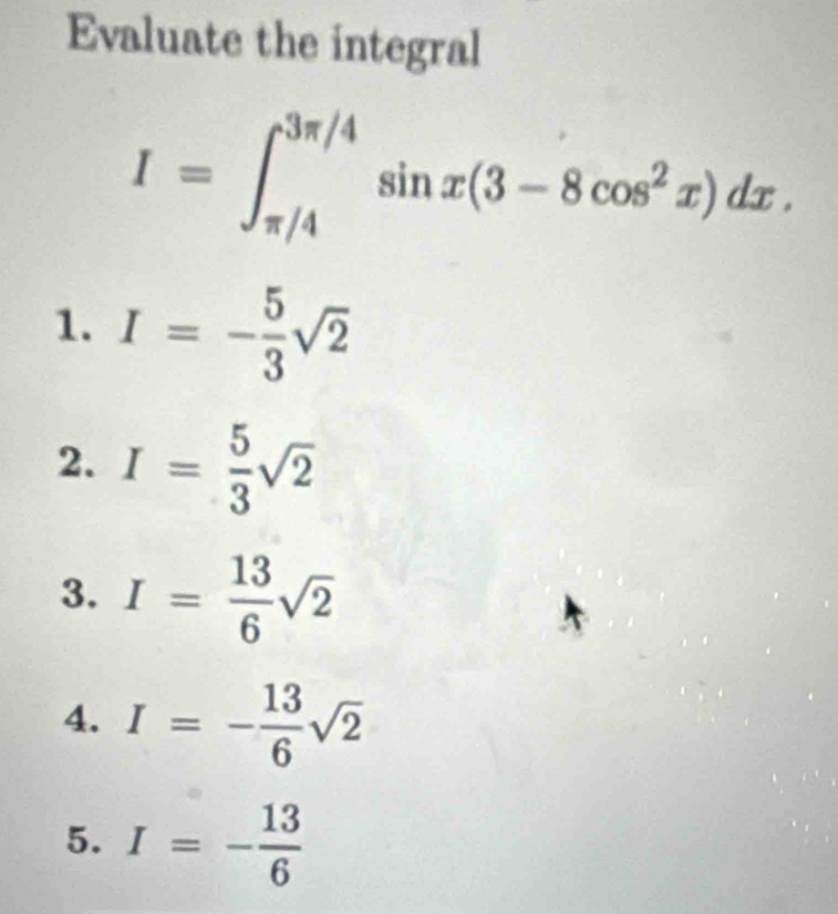 Evaluate the integral
I=∈t _(π /4)^(3π /4)sin x(3-8cos^2x)dx.
1. I=- 5/3 sqrt(2)
2. I= 5/3 sqrt(2)
3. I= 13/6 sqrt(2)
4. I=- 13/6 sqrt(2)
5. I=- 13/6 