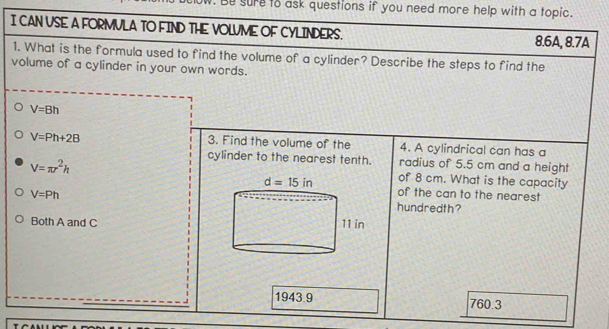 Be sure to ask questions if you need more help with a topic.
I CAN VSE A FORMVLA TO FIND THE VOLUME OF CYLINDERS. 8.6A, 8.7A
1. What is the formula used to find the volume of a cylinder? Describe the steps to find the
volume of a cylinder in your own words.
V=Bh
V=Ph+2B
3. Find the volume of the 4. A cylindrical can has a
cylinder to the nearest tenth. radius of 5.5 cm and a height
V=π r^2h
of 8 cm. What is the capacity
of the can to the nearest
V=Ph
hundredth?
Both A and C
1943.9 760.3