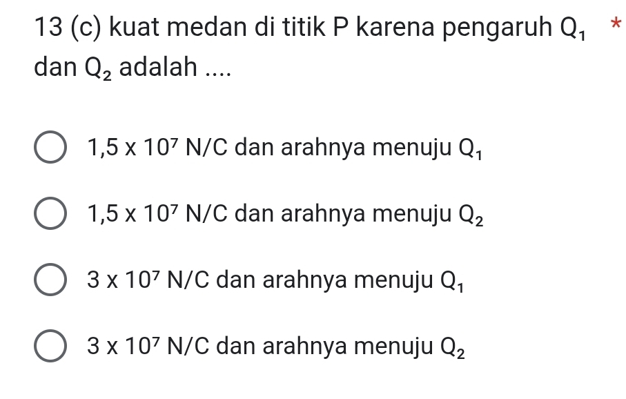 13 (c) kuat medan di titik P karena pengaruh Q_1 *
dan Q_2 adalah ....
1,5* 10^7N/C dan arahnya menuju Q_1
1,5* 10^7N/C dan arahnya menuju Q_2
3* 10^7N/C dan arahnya menuju Q_1
3* 10^7N/C dan arahnya menuju Q_2