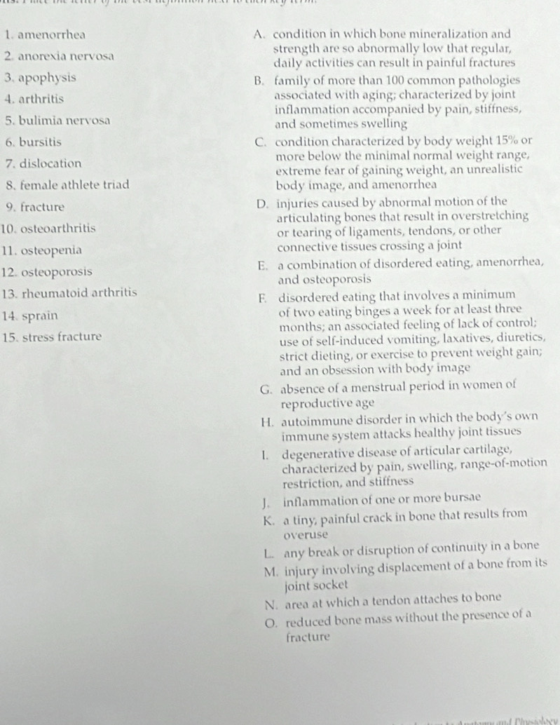 amenorrhea A. condition in which bone mineralization and
2. anorexia nervosa strength are so abnormally low that regular,
daily activities can result in painful fractures
3. apophysis B. family of more than 100 common pathologies
4. arthritis associated with aging; characterized by joint
inflammation accompanied by pain, stiffness,
5. bulimia nervosa and sometimes swelling
6. bursitis C. condition characterized by body weight 15% or
7. dislocation more below the minimal normal weight range,
extreme fear of gaining weight, an unrealistic
8. female athlete triad body image, and amenorrhea
9. fracture D. injuries caused by abnormal motion of the
10. osteoarthritis articulating bones that result in overstretching
or tearing of ligaments, tendons, or other
11. osteopenia connective tissues crossing a joint
12. osteoporosis E. a combination of disordered eating, amenorrhea,
and osteoporosis
13. rheumatoid arthritis
F. disordered eating that involves a minimum
14. sprain of two eating binges a week for at least three
15. stress fracture months; an associated feeling of lack of control;
use of self-induced vomiting, laxatives, diuretics,
strict dieting, or exercise to prevent weight gain;
and an obsession with body image
G. absence of a menstrual period in women of
reproductive age
H. autoimmune disorder in which the body’s own
immune system attacks healthy joint tissues
I. degenerative disease of articular cartilage,
characterized by pain, swelling, range-of-motion
restriction, and stiffness
J. inflammation of one or more bursae
K. a tiny, painful crack in bone that results from
overuse
L. any break or disruption of continuity in a bone
M. injury involving displacement of a bone from its
joint socket
N. area at which a tendon attaches to bone
O. reduced bone mass without the presence of a
fracture