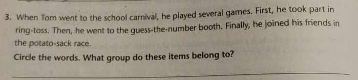 When Tom went to the school carnival, he played several games. First, he took part in 
ring-toss. Then, he went to the guess-the-number booth. Finally, he joined his friends in 
the potato-sack race. 
Circle the words. What group do these items belong to? 
_