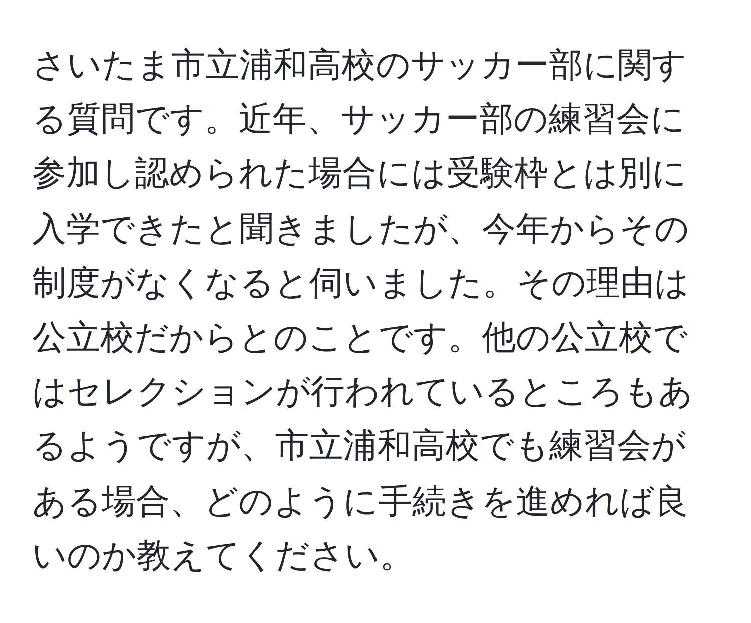 さいたま市立浦和高校のサッカー部に関する質問です。近年、サッカー部の練習会に参加し認められた場合には受験枠とは別に入学できたと聞きましたが、今年からその制度がなくなると伺いました。その理由は公立校だからとのことです。他の公立校ではセレクションが行われているところもあるようですが、市立浦和高校でも練習会がある場合、どのように手続きを進めれば良いのか教えてください。