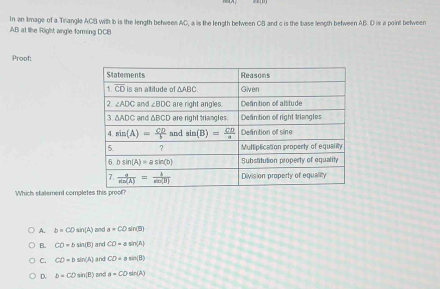 B(X) B(B)
In an Image of a Triangle ACB with b is the length between AC, a is the length between CB and c is the base length between AB. D is a point between
AB at the Right angle forming DCB
Proof:
Which statement comple
A. b=CDsin (A) and a=CDsin (B)
B. CD=bsin (B) and CD=asin (A)
C. CD=bsin (A) and CD=asin (B)
D. b=CDsin (B) and a=CDsin (A)