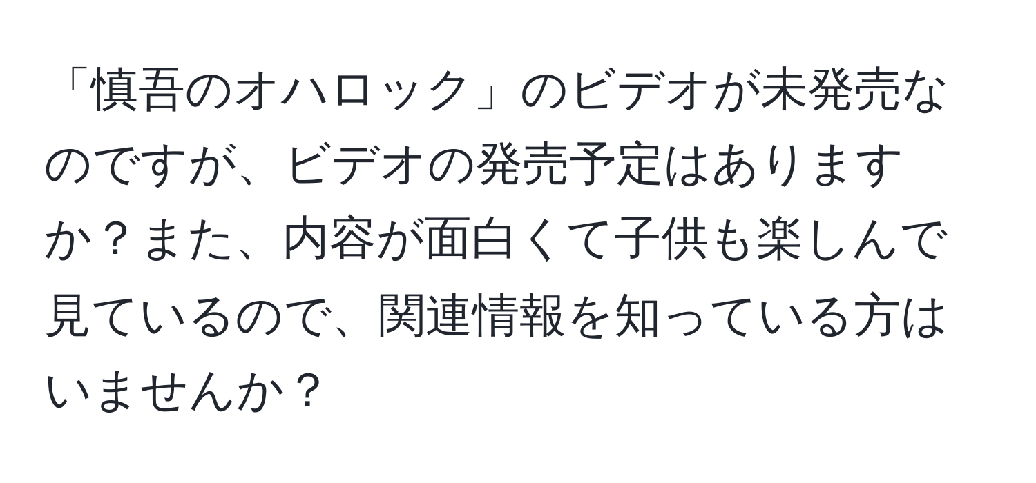 「慎吾のオハロック」のビデオが未発売なのですが、ビデオの発売予定はありますか？また、内容が面白くて子供も楽しんで見ているので、関連情報を知っている方はいませんか？