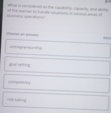 3/1
What is considered as the capability, capacity, and ability
of the learner to handle situations in various areas of
business operations?
Choose an answer Hint
entrepreneurship
goal setting
competency
risk-taking