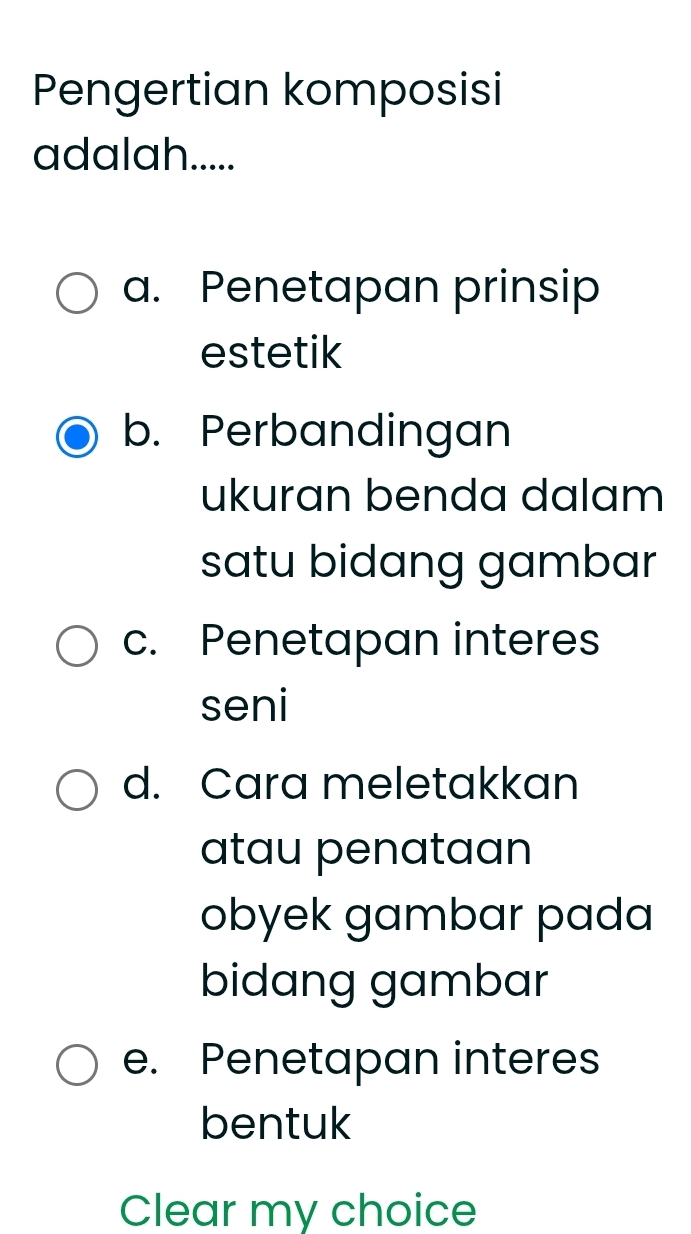 Pengertian komposisi
adalah.....
a. Penetapan prinsip
estetik
b. Perbandingan
ukuran benda dalam
satu bidang gambar
c. Penetapan interes
seni
d. Cara meletakkan
atau penataan
obyek gambar pada
bidang gambar
e. Penetapan interes
bentuk
Clear my choice