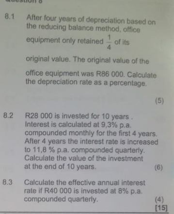 8.1 After four years of depreciation based on 
the reducing balance method, office 
equipment only retained  1/4  of its 
original value. The original value of the 
office equipment was R86 000. Calculate 
the depreciation rate as a percentage. 
(5) 
8.2 R28 000 is invested for 10 years. 
Interest is calculated at 9,3% p.a. 
compounded monthly for the first 4 years. 
After 4 years the interest rate is increased 
to 11,8 % p.a. compounded quarterly. 
Calculate the value of the investment 
at the end of 10 years. (6) 
8.3 Calculate the effective annual interest 
rate if R40 000 is invested at 8% p.a. 
compounded quarterly. (4) 
[15]