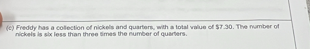 Freddy has a collection of nickels and quarters, with a total value of $7.30. The number of 
nickels is six less than three times the number of quarters.