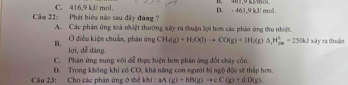 B. 461, 9 kJ/mol.
C. 416, 9 kJ/ mol. D. - 461, 9 kJ/ mol.
Câu 22: Phát biêu nào sau đây đúng ?
A. Các phản ứng toả nhiệt thường xảy ra thuận lợi hơn các phản ứng thu nhiệt.
B. Ở điều kiện chuẩn, phản ứng CH_4(g)+H_2O(l)to CO(g)+3H_2(g)△ _rH_(296)°=250kJ x tây ra thuận
lợi, dễ dàng.
C. Phản ứng nung vôi dễ thực hiện hơn phản ứng đốt cháy cồn.
D. Trong không khí có CO, khả năng con người bị ngộ độc sẽ thấp hơn.
Câu 23: Cho các phản ứng ở thể khí : aA(g)+bB(g)to cC(g)+dD(g).