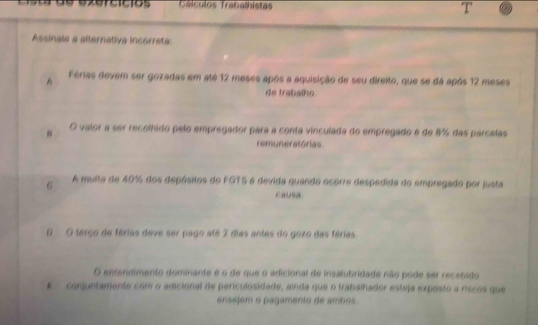 Cálculos Trabalhístas
Assinale a alternativa incorreta:
A Férias devem ser gozadas em até 12 meses após a aquisição de seu direito, que se dá após 12 meses
de trabalhe.
O valor a ser recelhido pelo empregador para a conta vinculada de empregado é de 8% das parcelas
remuneratórias
6 A muita de 40% dos depósitos do FGTS é devida quando ecorre despedida do empregado por justa
Caysa.
D O terço de férias deve ser pago até 2 dias antes do gozo das férias.
O entendimento dominante é o de que o adicional de insalubridade não pode ser recebido
E conjuntamente com o adicional de periculosidade, sinda que o trabalhador esteja exposto a riscos que
ensejem o pagamento de ambos.