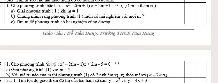 Diết. T im i são cho nai gião diem do 
5 1. Cho phương trình bậc hai : x^2-2(m+1)x+2m+1=0 (1) ( m là tham số) 
a) Giải phương trình ( 1 ) khi m=1
b) Chứng minh rằng phương trình (1 ) luôn có hai nghiệm với mọi m ? 
c) Tìm m để phương trình có hai nghiệm cùng dương. 
Giáo viên : Đỗ Tiến Dũng. Trường THCS Tam Hưng 
7 1. Cho phương trình (dnx):x^2-2(m-1)x+2m-5=0 (1) 
a) Giải phương trình (1) với m=2
b) Với giá trị nào của m thì phương trình (1) có 2 nghiệm x_x1, thỏa mãn: x_1>-3>x_2
3.1.1 Tìm tọa độ giao điểm đồ thị của hai hàm số sau: y=x^2 và y=4x+3