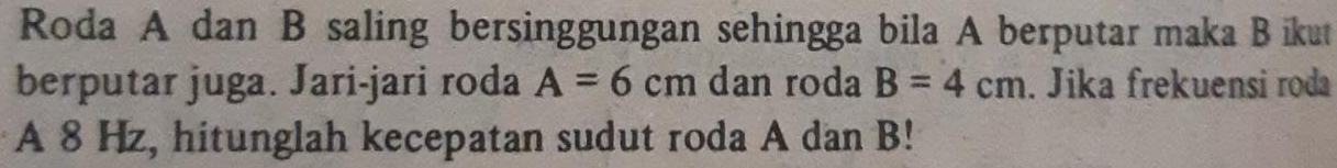 Roda A dan B saling bersinggungan sehingga bila A berputar maka Bikut 
berputar juga. Jari-jari roda A=6cm dan roda B=4cm. Jika frekuensi roda 
A 8 Hz, hitunglah kecepatan sudut roda A dan B!