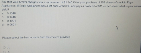 Say that your broker charges you a commission of $1,340.75 for your purchase of 258 shares of stock in Ergar
Appliances. If Ergar Appliances has a list price of $73.96 and pays a dividend of $11.45 per share, what is your annua
yield?
a 0 1548
b. 0.1446
c. 0.1924
d 0 0691
Please select the best answer from the choices provided
A
A