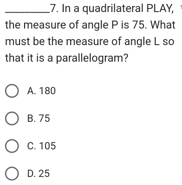 In a quadrilateral PLAY,
the measure of angle P is 75. What
must be the measure of angle L so
that it is a parallelogram?
A. 180
B. 75
C. 105
D. 25