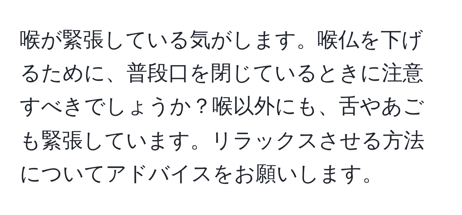 喉が緊張している気がします。喉仏を下げるために、普段口を閉じているときに注意すべきでしょうか？喉以外にも、舌やあごも緊張しています。リラックスさせる方法についてアドバイスをお願いします。