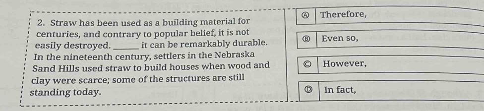 A Therefore,
2. Straw has been used as a building material for
centuries, and contrary to popular belief, it is not Even so,
easily destroyed. _it can be remarkably durable.
In the nineteenth century, settlers in the Nebraska
Sand Hills used straw to build houses when wood and However,
clay were scarce; some of the structures are still
D
standing today. In fact,