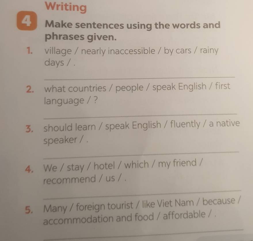 Writing 
4 Make sentences using the words and 
phrases given. 
1. village / nearly inaccessible / by cars / rainy 
days / . 
_ 
2. what countries / people / speak English / first 
language / ? 
_ 
3. should learn / speak English / fluently / a native 
speaker / . 
_ 
4. We / stay / hotel / which / my friend / 
recommend / us / . 
_ 
5. Many / foreign tourist / like Viet Nam / because / 
_ 
accommodation and food / affordable / .