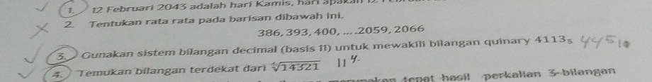 12 Februari 2043 adalah harí Kamis, harí apakali 12
2. Tentukan rata rata pada barisan dibawah ini.
386, 393, 400, ... . 2059, 2066
3. Gunakan sistem bilangan decimal (basis 1I) untuk mewakili bilangan quinary 41135 
4. Temukan bilangan terdekat đari sqrt[4](14321)
makan tepat hasil perkalian 3 -bilangan