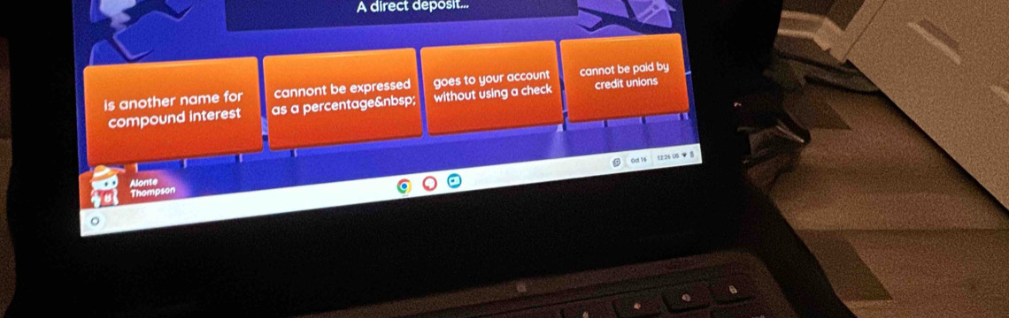 A direct deposit...
is another name for cannont be expressed goes to your account cannot be paid by
compound interest as a percentage without using a check credit unions
Oạ 1s 12:26 US ▼ 
Alonte
Thompson