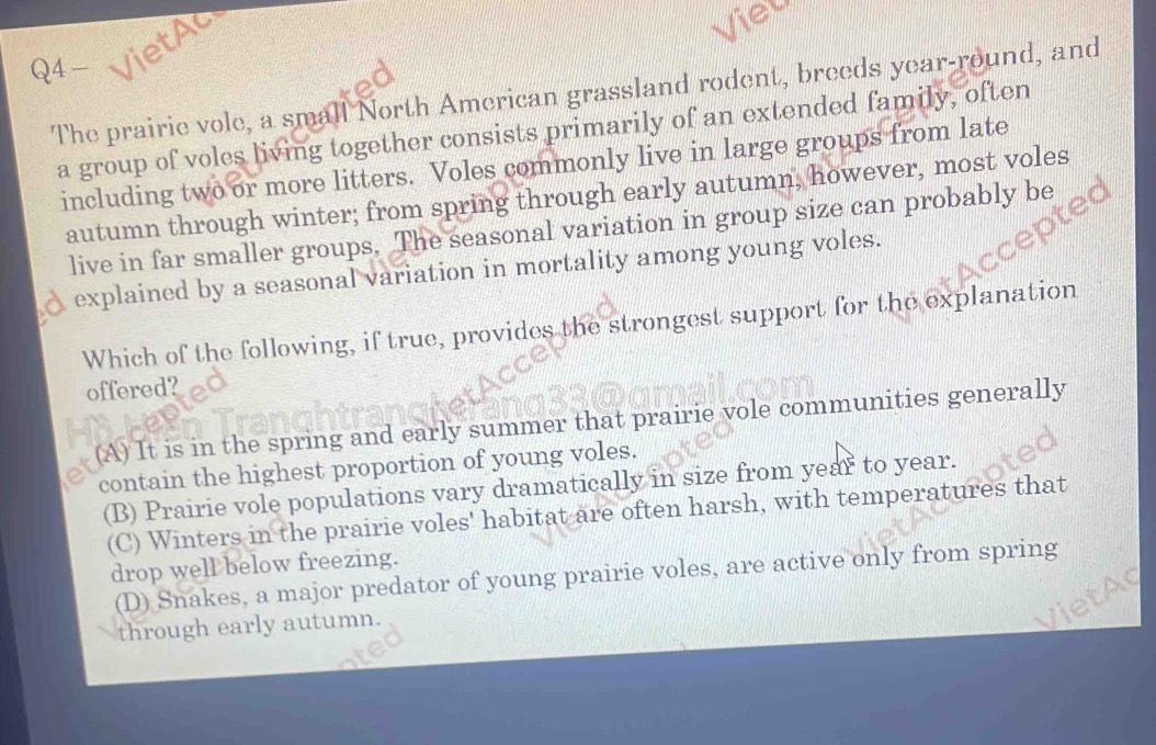 Q4- VietA
The prairie vole, a small North American grassland rodent, breeds year-round, and
a group of voles living together consists primarily of an extended family, often
including two or more litters. Voles commonly live in large groups from late
autumn through winter; from spring through early autumn, however, most voles
live in far smaller groups. The seasonal variation in group size can probably be
explained by a seasonal variation in mortality among young voles.
Which of the following, if true, provides the strongest support for the explanation
offered?
(A) It is in the spring and early summer that prairie vole communities generally
contain the highest proportion of young voles.
(B) Prairie vole populations vary dramatically in size from year to year.
(C) Winters in the prairie voles' habitat are often harsh, with temperatures that
drop well below freezing.
(D) Snakes, a major predator of young prairie voles, are active only from spring
through early autumn.