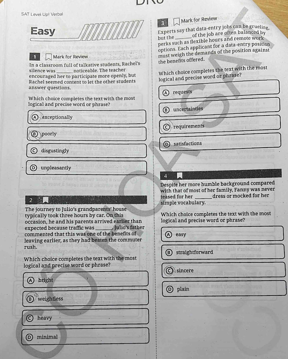 SAT Level Up! Verbal
3 Mark for Review
Experts say that data-entry jobs can be grueling,
but the _of the job are often balanced by
perks such as flexible hours and remote work
options. Each applicant for a data-entry position
1 Mark for Review
must weigh the demands of the position against
In a classroom full of talkative students, Rachel’s the benefits offered.
silence was noticeable. The teacher
encouraged her to participate more openly, but Which choice completes the text with the most
Rachel seemed content to let the other students logical and precise word or phrase?
answer questions.
Which choice completes the text with the most A requests
logical and precise word or phrase?
B uncertainties
A exceptionally
Crequirements
Bpoorly
D satisfactions
disgustingly
D unpleasantly
4
Despite her more humble background compared
with that of most of her family, Fanny was never
2 teased for her _dress or mocked for her
simple vocabulary.
The journey to Julio’s grandparents’ house
typically took three hours by car. On this Which choice completes the text with the most
occasion, he and his parents arrived earlier than logical and precise word or phrase?
expected because traffic was _. Julio’s father
commented that this was one of the benefits of easy
leaving earlier, as they had beaten the commuter
rush.
B straightforward
Which choice completes the text with the most
logical and precise word or phrase?
C sincere
A bright
D plain
B) weightless
heavy
minimal