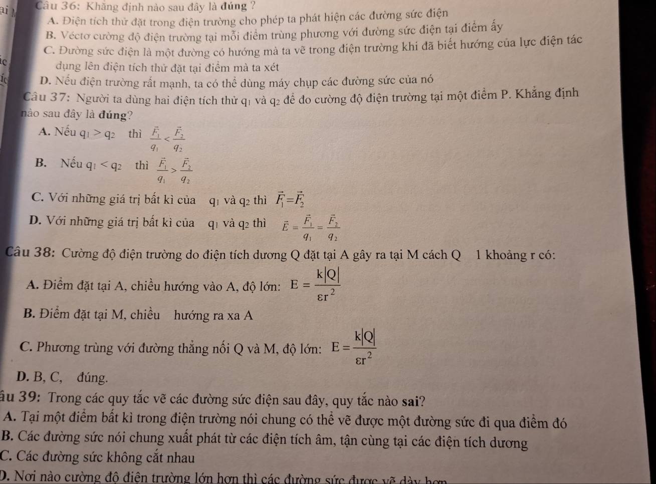 ại M
Câu 36: Khăng định nào sau đây là đúng ?
A. Điện tích thử đặt trong điện trường cho phép ta phát hiện các đường sức điện
B. Véctơ cường độ điện trường tại mỗi điểm trùng phương với đường sức điện tại điểm ấy
C. Đường sức điện là một đường có hướng mà ta vẽ trong điện trường khi đã biết hướng của lực điện tác
dụng lên điện tích thử đặt tại điểm mà ta xét
Í D. Nếu điện trường rất mạnh, ta có thể dùng máy chụp các đường sức của nó
Câu 37: Người ta dùng hai điện tích thử q1 và q2 để đo cường độ điện trường tại một điểm P. Khẳng định
nào sau đây là đúng?
A. Nếu q_1>q_2 thì frac overline F_1q_1
B. Nếu q_1 thì frac vector F_1q_1>frac vector F_2q_2
C. Với những giá trị bất kì của qi và 92 thì vector F_1=vector F_2
D. Với những giá trị bất kì của q1 và q2 thì vector E=frac vector F_1q_1=frac vector F_2q_2
Câu 38: Cường độ điện trường do điện tích dương Q đặt tại A gây ra tại M cách Q 1 khoảng r có:
A. Điểm đặt tại A, chiều hướng vào A, độ lớn: E= k|Q|/varepsilon r^2 
B. Điểm đặt tại M, chiều hướng ra xa A
C. Phương trùng với đường thẳng nối Q và M, độ lớn: E= k|Q|/varepsilon r^2 
D. B, C, đúng.
ầu 39: Trong các quy tắc vẽ các đường sức điện sau đây, quy tắc nào sai?
A. Tại một điểm bất kì trong điện trường nói chung có thể vẽ được một đường sức đi qua điểm đó
B. Các đường sức nói chung xuất phát từ các điện tích âm, tận cùng tại các điện tích dương
C. Các đường sức không cắt nhau
D. Nơi nào cường đô điện trường lớn hơn thì các đường sức được vẽ dày hơn