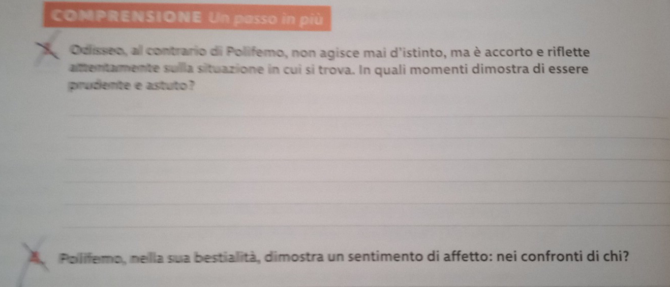 COMPRENSIONE Un passo in più 
Ocisseo, al contrario di Polifemo, non agisce mai d'istinto, ma è accorto e riflette 
attentamente sulla situazione in cuì si trova. In quali momenti dimostra di essere 
prudente e astuto? 
_ 
_ 
_ 
_ 
_ 
_ 
Polifemo, nella sua bestialità, dimostra un sentimento di affetto: nei confronti di chi?