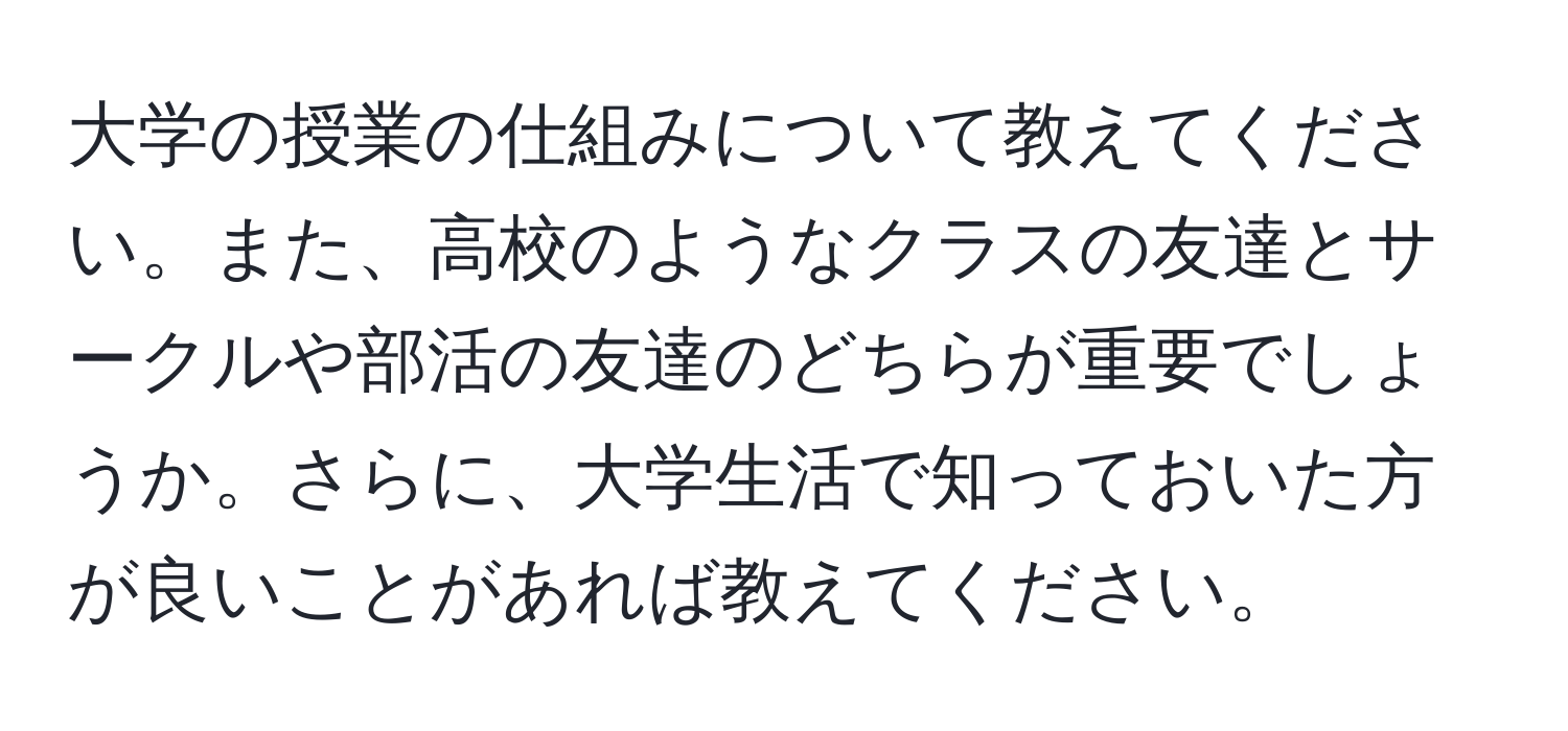 大学の授業の仕組みについて教えてください。また、高校のようなクラスの友達とサークルや部活の友達のどちらが重要でしょうか。さらに、大学生活で知っておいた方が良いことがあれば教えてください。