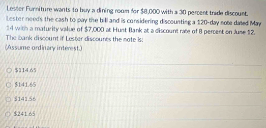 Lester Furniture wants to buy a dining room for $8,000 with a 30 percent trade discount.
Lester needs the cash to pay the bill and is considering discounting a 120-day note dated May
14 with a maturity value of $7,000 at Hunt Bank at a discount rate of 8 percent on June 12.
The bank discount if Lester discounts the note is:
(Assume ordinary interest.)
$114.65
$141.65
$141.56
$241.65