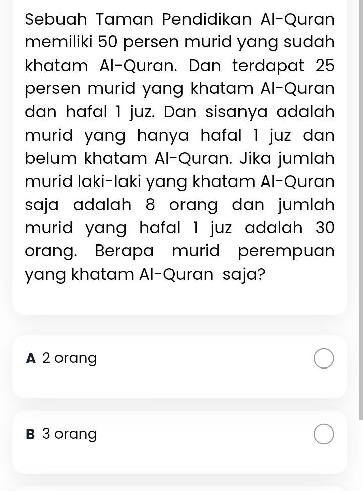 Sebuah Taman Pendidikan Al-Quran
memiliki 50 persen murid yang sudah
khatam Al-Quran. Dan terdapat 25
persen murid yang khatam Al-Quran
dan hafal 1 juz. Dan sisanya adalah
murid yang hanya hafal 1 juz dan.
belum khatam Al-Quran. Jika jumlah
murid laki-laki yang khatam Al-Quran
saja adalah 8 orang dan jumlah 
murid yang hafal 1 juz adalah 30
orang. Berapa murid perempuan
yang khatam Al-Quran saja?
A 2 orang
B 3 orang