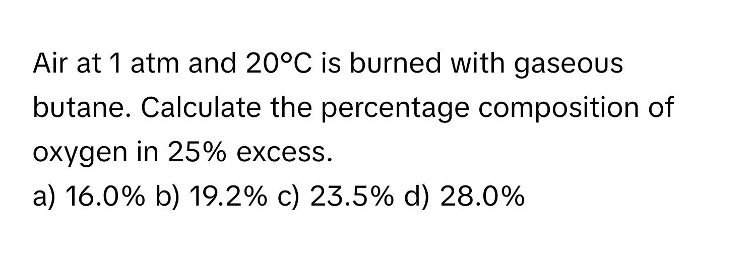 Air at 1 atm and 20°C is burned with gaseous butane. Calculate the percentage composition of oxygen in 25% excess. 
a) 16.0% b) 19.2% c) 23.5% d) 28.0%