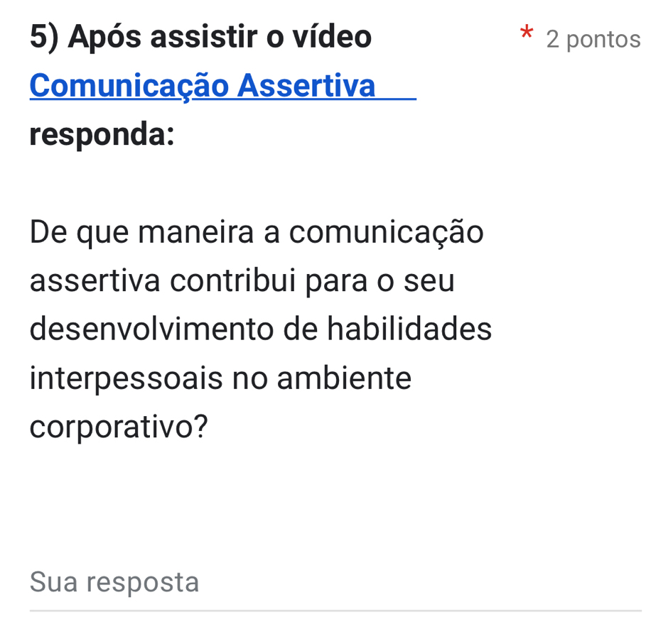 Após assistir o vídeo 2 pontos 
Comunicação Assertiva 
responda: 
De que maneira a comunicação 
assertiva contribui para o seu 
desenvolvimento de habilidades 
interpessoais no ambiente 
corporativo? 
Sua resposta