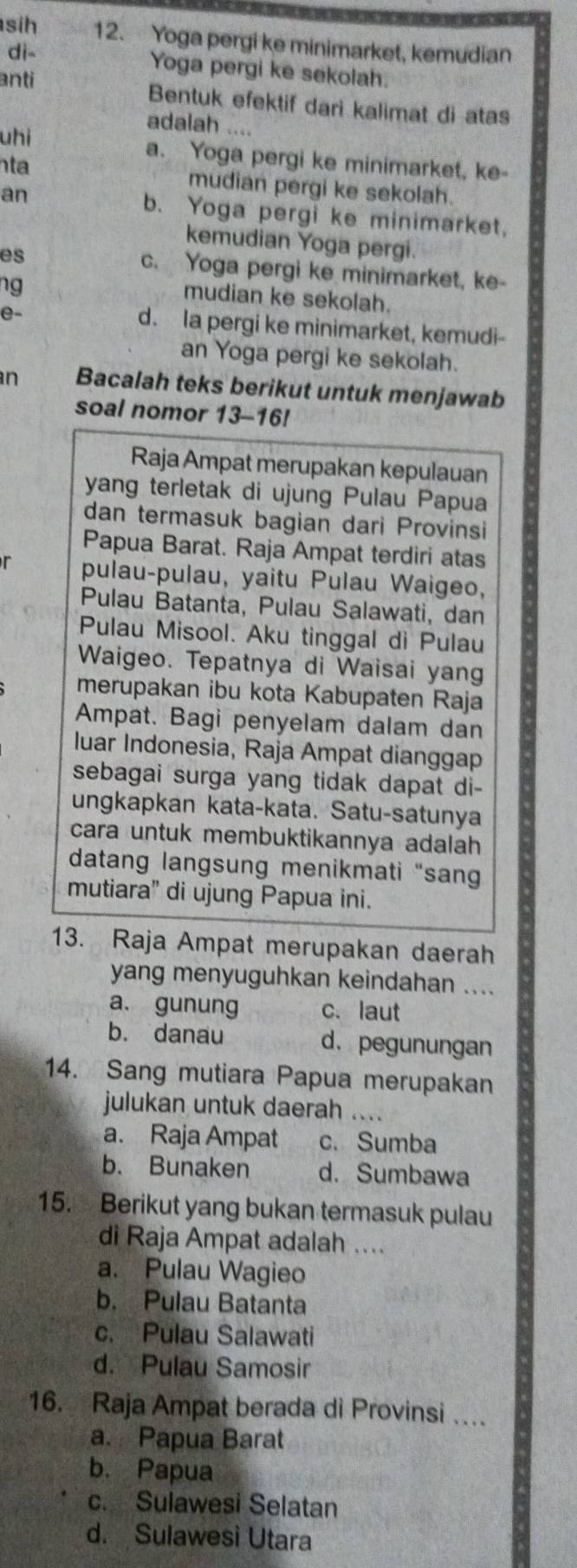 sih 12. Yoga pergi ke minimarket, kemudian
dì-
Yoga pergi ke sekolah.
anti Bentuk efektif dari kalimat di atas
uhi
adalah ....
nta
a. Yoga pergi ke minimarket, ke-
mudian pergi ke sekolah.
an b. Yoga pergi ke minimarket,
kemudian Yoga pergi.
es c. Yoga pergi ke minimarket, ke-
ng
mudian ke sekolah.
e-
d. la pergi ke minimarket, kemudi-
an Yoga pergi ke sekolah.
n Bacalah teks berikut untuk menjawab
soal nomor 13-16!
Raja Ampat merupakan kepulauan
yang terletak di ujung Pulau Papua
dan termasuk bagian dari Provinsi
Papua Barat. Raja Ampat terdiri atas
r pulau-pulau, yaitu Pulau Waigeo,
Pulau Batanta, Pulau Salawati, dan
Pulau Misool. Aku tinggal di Pulau
Waigeo. Tepatnya di Waisai yan
merupakan ibu kota Kabupaten Raja
Ampat. Bagi penyelam dalam dan
luar Indonesia, Raja Ampat dianggap
sebagai surga yang tidak dapat di-
ungkapkan kata-kata. Satu-satunya
cara untuk membuktikannya adalah
datang langsung menikmati “san
mutiara" di ujung Papua ini.
13. Raja Ampat merupakan daerah
yang menyuguhkan keindahan ....
a. gunung c.laut
b. danau d. pegunungan
14. Sang mutiara Papua merupakan
julukan untuk daerah ....
a. Raja Ampat c. Sumba
b. Bunaken d. Sumbawa
15. Berikut yang bukan termasuk pulau
di Raja Ampat adalah ....
a. Pulau Wagieo
b. Pulau Batanta
c. Pulau Salawati
d. Pulau Samosir
16. Raja Ampat berada di Provinsi ….
a. Papua Barat
b. Papua
c. Sulawesi Selatan
d. Sulawesì Utara