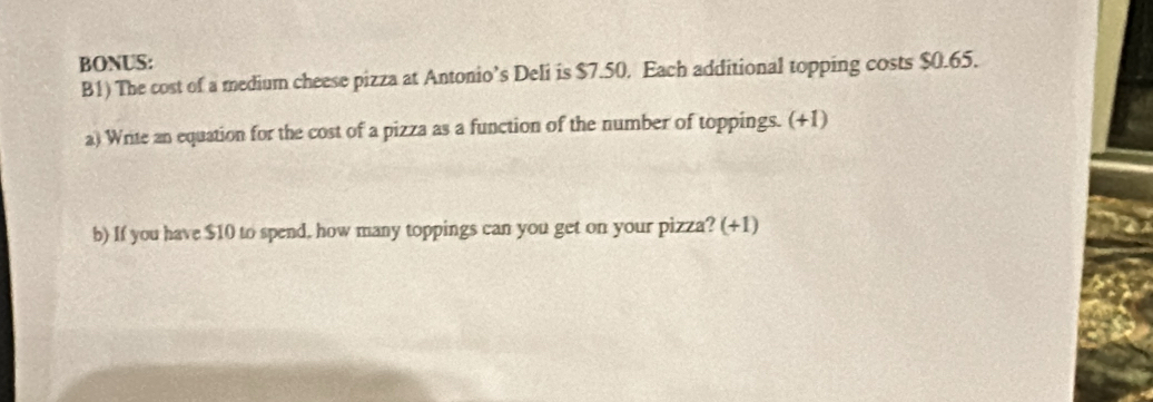 BONUS: 
B1) The cost of a medium cheese pizza at Antonio’s Deli is $7.50. Each additional topping costs $0.65. 
a) Write an equation for the cost of a pizza as a function of the number of toppings. (+1) 
b) If you have $10 to spend, how many toppings can you get on your pizza? (+1)