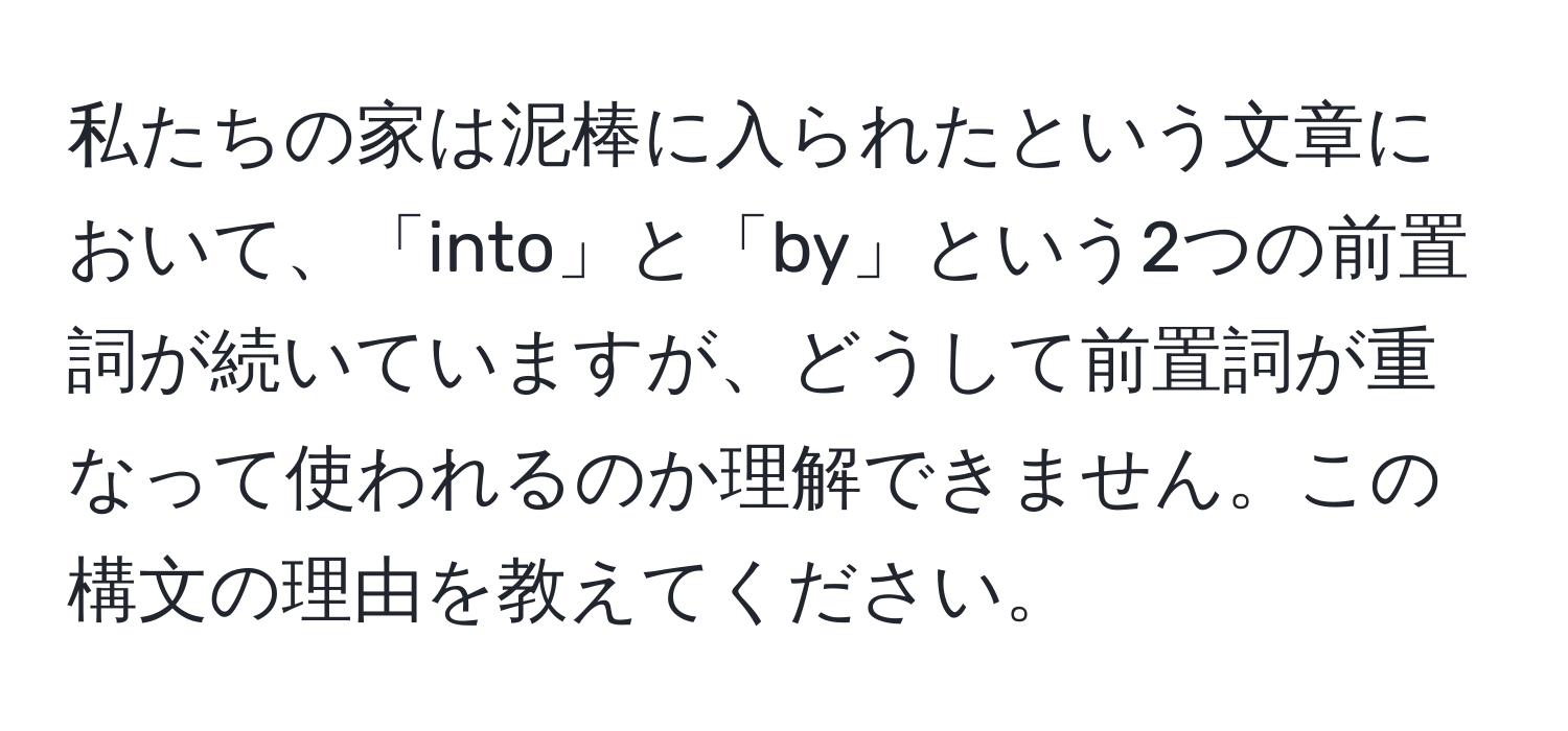 私たちの家は泥棒に入られたという文章において、「into」と「by」という2つの前置詞が続いていますが、どうして前置詞が重なって使われるのか理解できません。この構文の理由を教えてください。