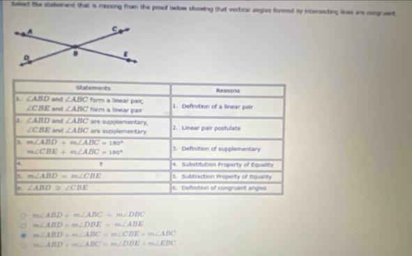 Select the statement that is missing from the proof below showing that vertical angies formed by intersecting lines are ouegrent 
Statements Reasons 
1 ∠ ABD and ∠ ABC form a linear pair; 1. Definition of a linear pair
∠ CBE and ∠ ABC form a linear pair 
2. ∠ ABD and ∠ ABC are supplementary, 2. Linear pair postulate
∠ CBE and ∠ ABC are supplementary
m∠ ABD+m∠ ABC=180°
m∠ CBE+m∠ ABC=180° 3. Definition of supplementary 
? 4. Substitution Property of Equality 
` m∠ ABD=m∠ CBE 5. Subtraction Property of Equality
∠ ABD≌ ∠ CBE 6. Definition of congruent angles
m∠ ABD+m∠ ABC=m∠ DBC
m∠ ABD-m∠ DBE=m∠ ABE
m∠ ABD+m∠ ABC=m∠ CBE+m∠ ABC
m∠ ABD+m∠ ABC=m∠ DBE+m∠ EDC