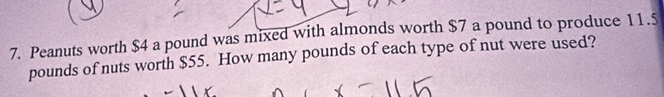 Peanuts worth $4 a pound was mixed with almonds worth $7 a pound to produce 11.5
pounds of nuts worth $55. How many pounds of each type of nut were used?