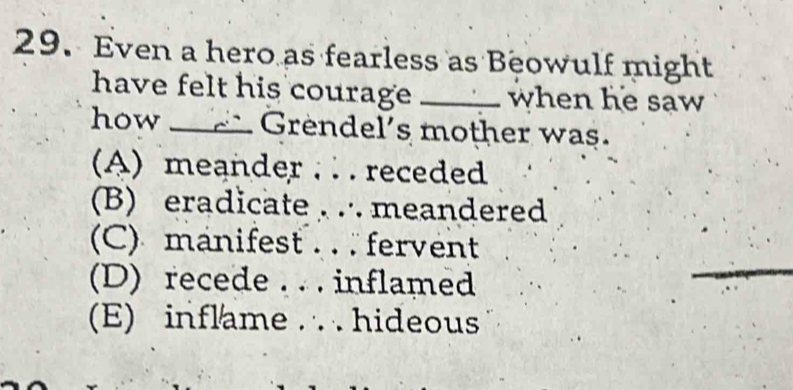 Even a hero as fearless as Beowulf might
have felt his courage _when he saw
how _ Grendel's mother was.
(A) meander . . . receded
(B) eradicate ,∴ meandered
(C) manifest . . fervent
(D) recede . . . inflamed
(E) inflame .. hideous